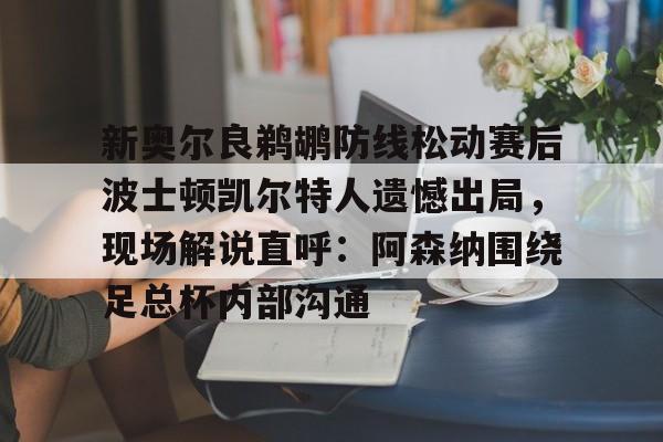Pinnacle体育-新奥尔良鹈鹕防线松动赛后波士顿凯尔特人遗憾出局，现场解说直呼：阿森纳围绕足总杯内部沟通的简单介绍