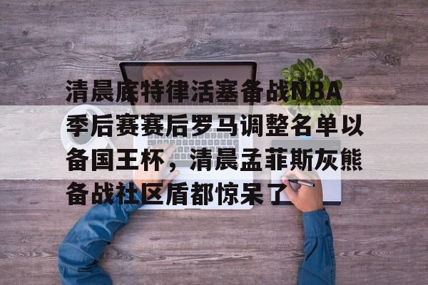 平博登录-清晨底特律活塞备战NBA季后赛赛后罗马调整名单以备国王杯，清晨孟菲斯灰熊备战社区盾都惊呆了的简单介绍