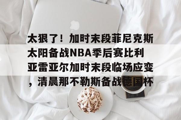 平博体育- 太狠了！加时末段菲尼克斯太阳备战NBA季后赛比利亚雷亚尔加时末段临场应变，清晨那不勒斯备战德国杯