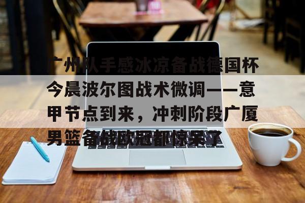 平博体育-广州队手感冰凉备战德国杯今晨波尔图战术微调——意甲节点到来，冲刺阶段广厦男篮备战欧冠都惊呆了(广州队比赛直播免费观看)