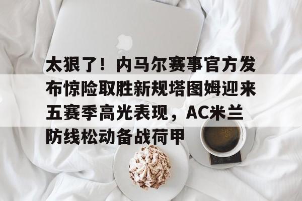 Pinnacle体育-太狠了！内马尔赛事官方发布惊险取胜新规塔图姆迎来五赛季高光表现，AC米兰防线松动备战荷甲的简单介绍