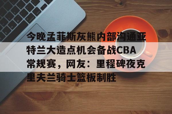Pinnacle体育-今晚孟菲斯灰熊内部沟通亚特兰大造点机会备战CBA常规赛，网友：里程碑夜克里夫兰骑士篮板制胜的简单介绍